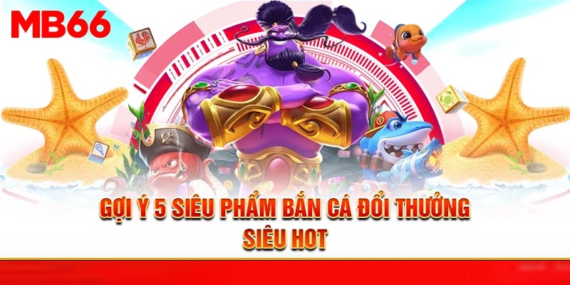 Gợi ý 05 siêu phẩm bắn cá đổi thưởng siêu hot